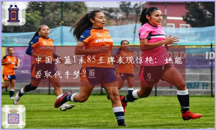中国女篮1米85王牌表现惊艳：她能否取代李梦？