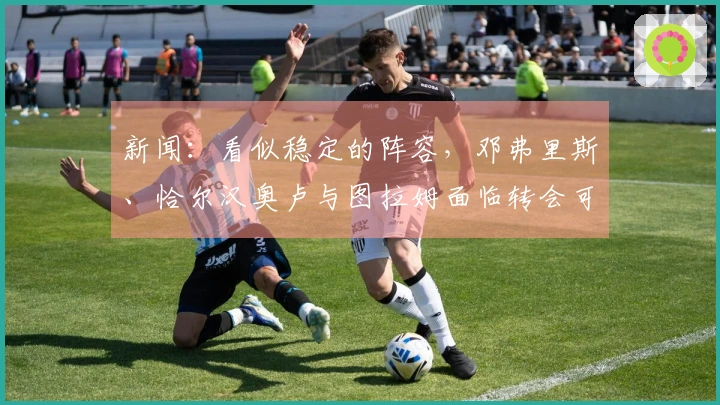 新闻：看似稳定的阵容，邓弗里斯、恰尔汉奥卢与图拉姆面临转会可能性