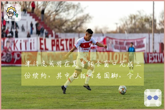 津门虎或将在夏季转会窗口完成三份续约，其中包括两名国脚，令人期待