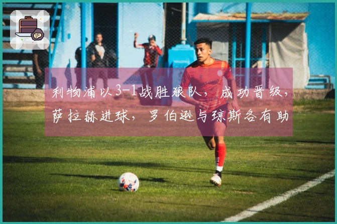 利物浦以3-1战胜狼队，成功晋级，萨拉赫进球，罗伯逊与琼斯各有助攻和进球表现。