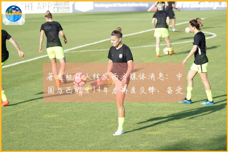 著名经纪人转发西方媒体消息：中国与西班牙14年后再度交锋，备受期待