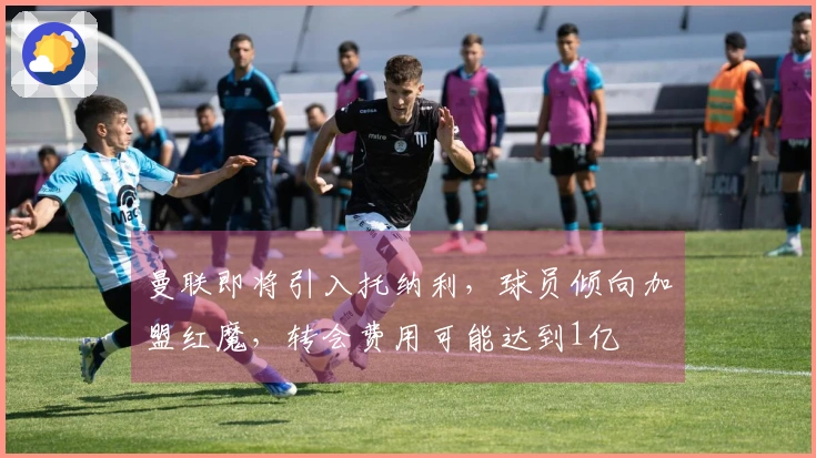 曼联即将引入托纳利，球员倾向加盟红魔，转会费用可能达到1亿