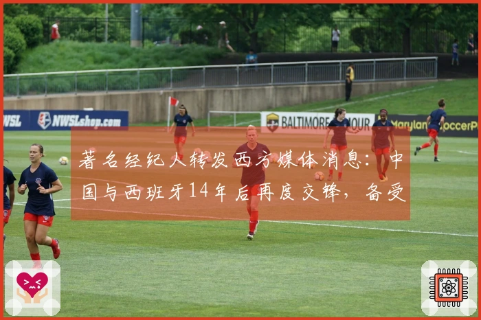 著名经纪人转发西方媒体消息：中国与西班牙14年后再度交锋，备受期待