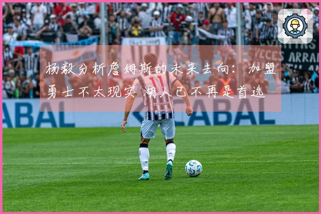 杨毅分析詹姆斯的未来去向：加盟勇士不太现实 湖人已不再是首选 退役或许更合适