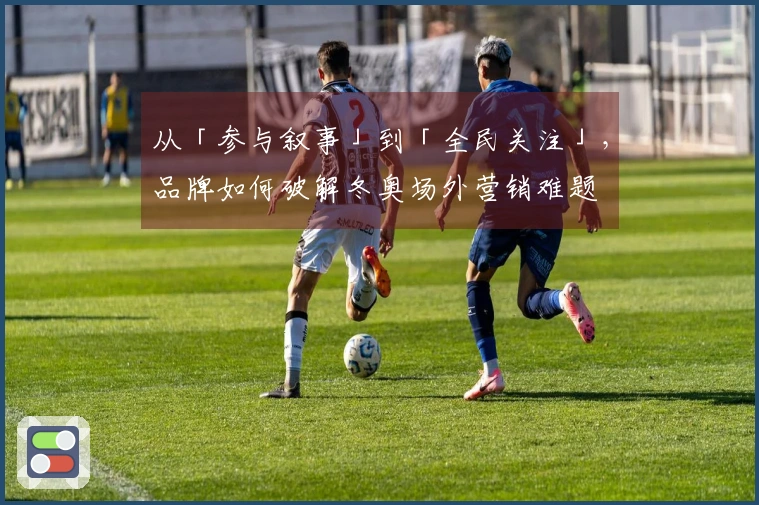 从「参与叙事」到「全民关注」，品牌如何破解冬奥场外营销难题