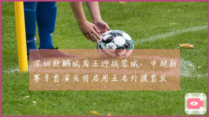 深圳新鹏城周五迎战蓉城，中超新赛季首演或将启用五名外援首发