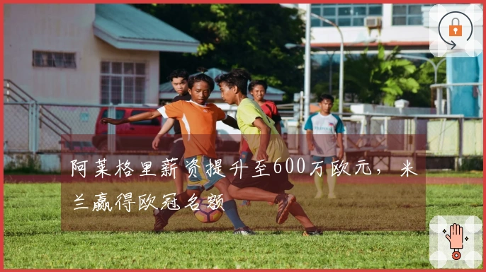 阿莱格里薪资提升至600万欧元，米兰赢得欧冠名额