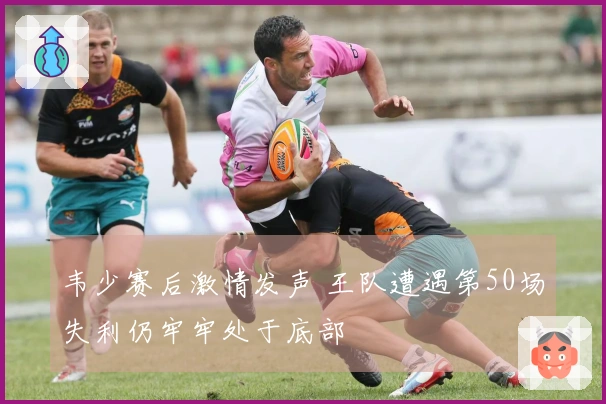 韦少赛后激情发声 王队遭遇第50场失利仍牢牢处于底部