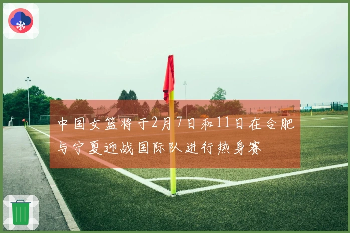 中国女篮将于2月7日和11日在合肥与宁夏迎战国际队进行热身赛