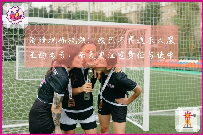 周琦祝福视频：我已不再追求大魔王的名号，而是更注重责任与使命