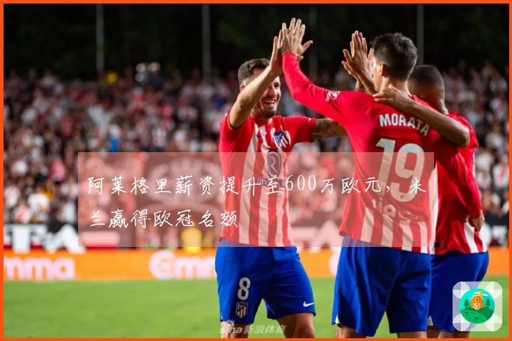 阿莱格里薪资提升至600万欧元，米兰赢得欧冠名额