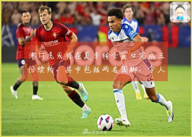 津门虎或将在夏季转会窗口完成三份续约，其中包括两名国脚，令人期待