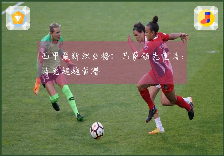 西甲最新积分榜：巴萨领先皇马，马竞超越黄潜