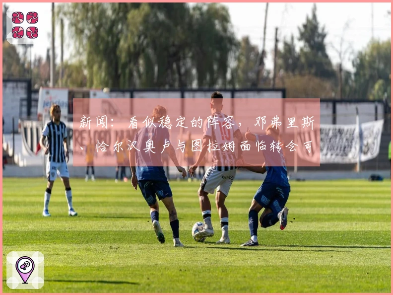 新闻：看似稳定的阵容，邓弗里斯、恰尔汉奥卢与图拉姆面临转会可能性