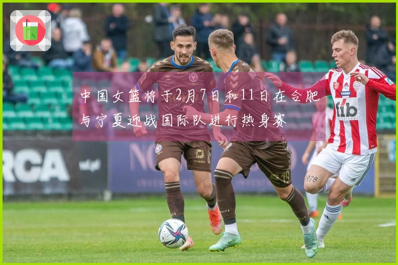 中国女篮将于2月7日和11日在合肥与宁夏迎战国际队进行热身赛